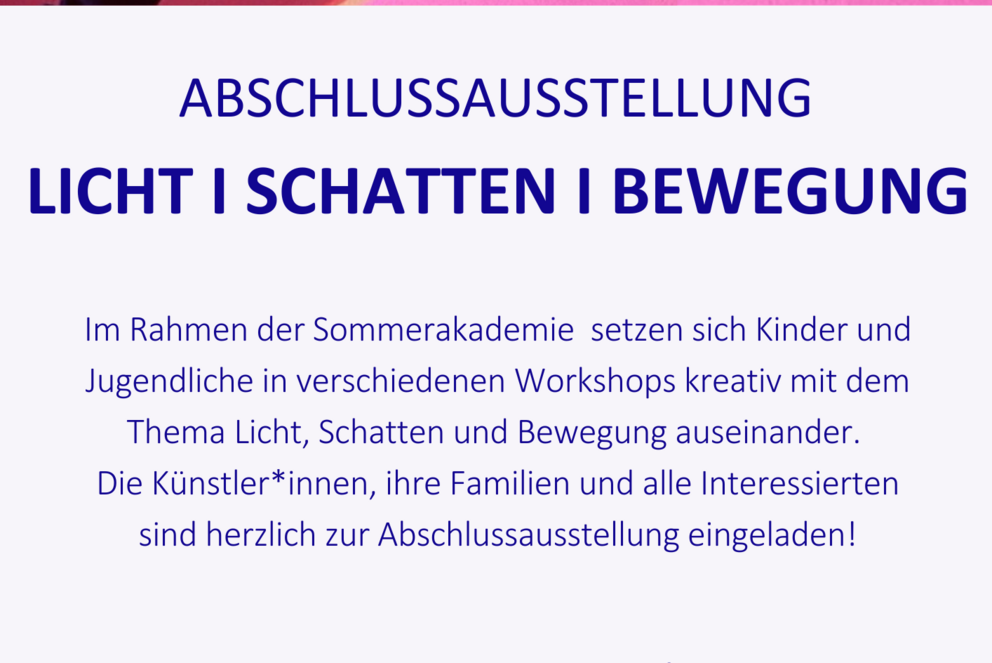 Plakat der Ausstellung der Sommerakademie. Der Text auf dem Plakat lautet: Im Rahmen der Sommerakademie setzen sich Kinder und Jugendliche in verschiedenen Workshops kreativ mit dem Thema Licht, Schatten und Bewegung auseinander. Die K&uuml;nstler*innen, ihre Familien und alle Interessierten sind herzlich zur Abschlussausstellung eingeladen!
